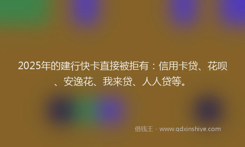 2025年的建行快卡直接被拒有：信用卡贷、花呗、安逸花、我来贷、人人贷等。