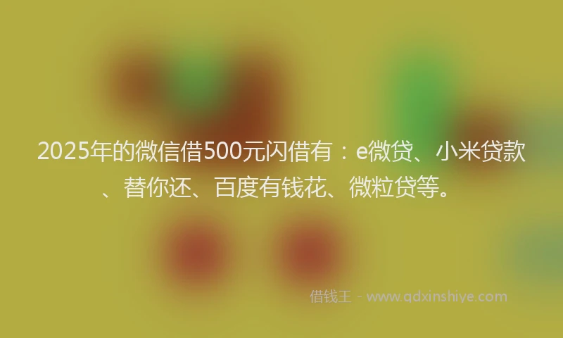 2025年的微信借500元闪借有：e微贷、小米贷款、替你还、百度有钱花、微粒贷等。