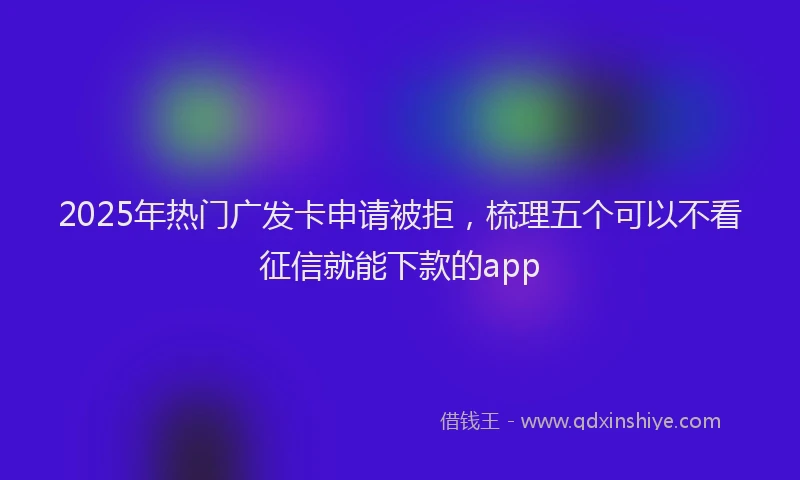 2025年热门广发卡申请被拒，梳理五个可以不看征信就能下款的app