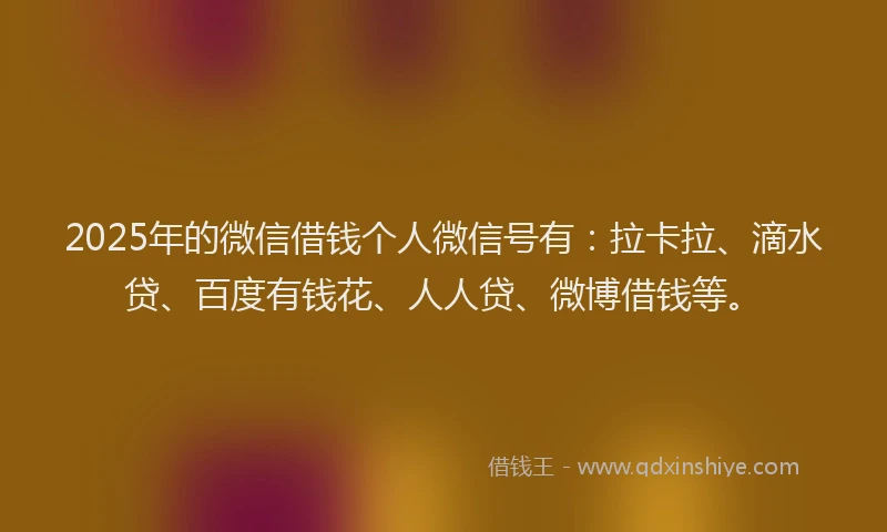 2025年的微信借钱个人微信号有：拉卡拉、滴水贷、百度有钱花、人人贷、微博借钱等。