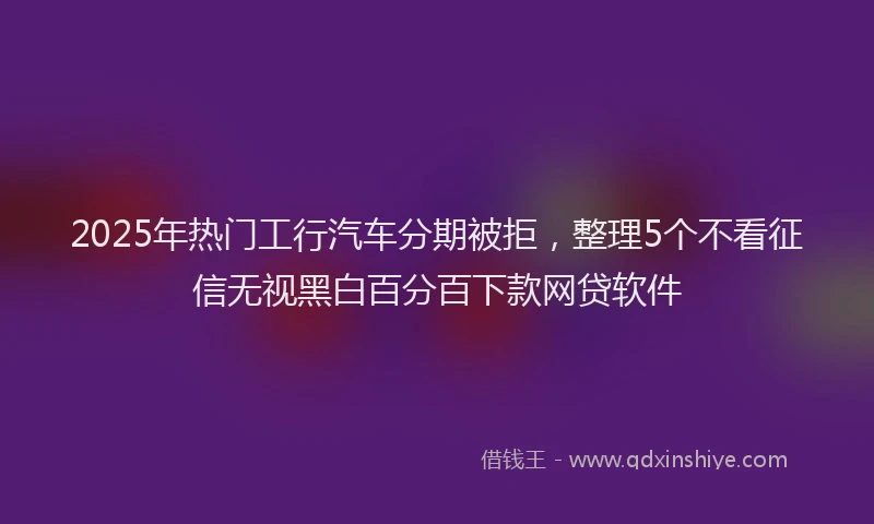 2025年热门工行汽车分期被拒，整理5个不看征信无视黑白百分百下款网贷软件