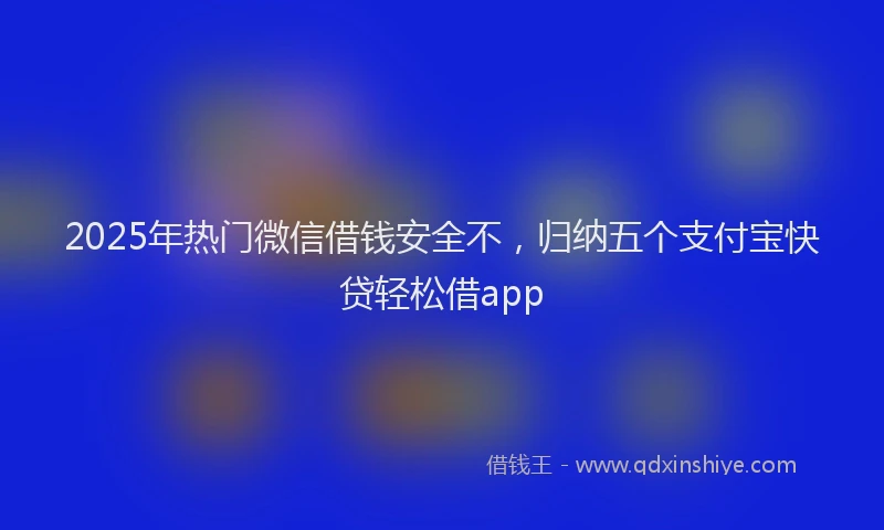 2025年热门微信借钱安全不，归纳五个支付宝快贷轻松借app