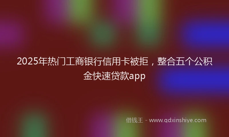 2025年热门工商银行信用卡被拒，整合五个公积金快速贷款app