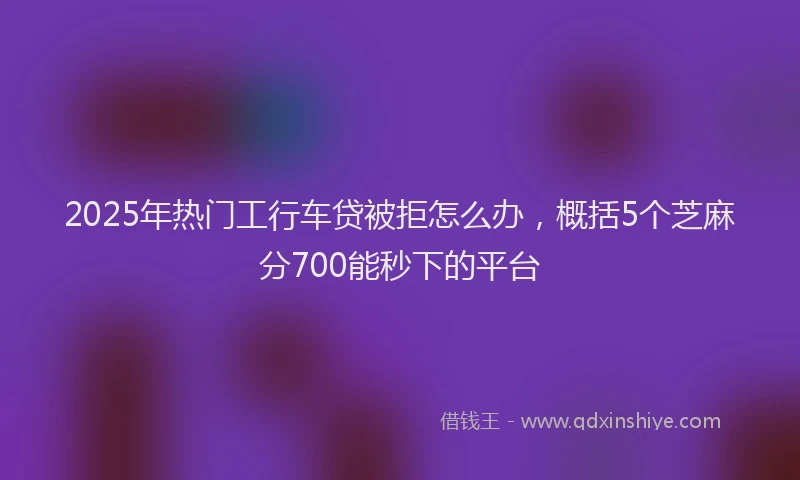 2025年热门工行车贷被拒怎么办，概括5个芝麻分700能秒下的平台