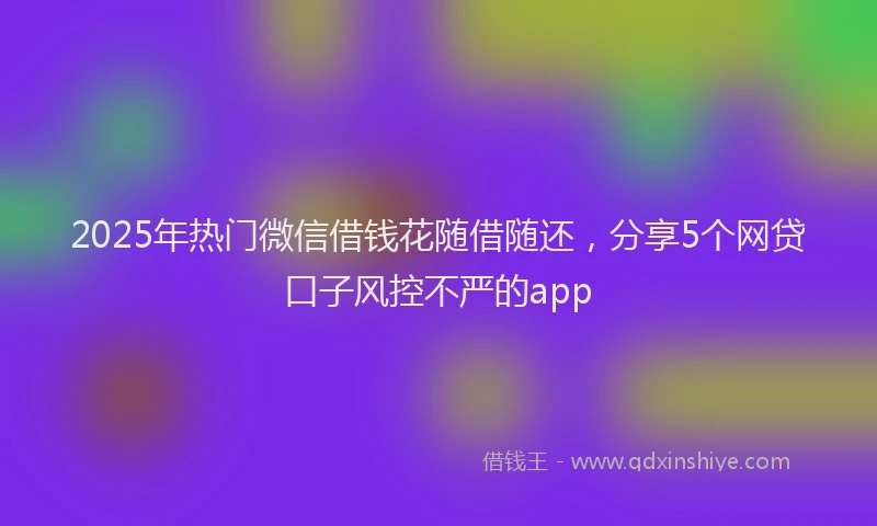 2025年热门微信借钱花随借随还，分享5个网贷口子风控不严的app