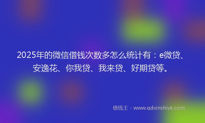 2025年的微信借钱次数多怎么统计有：e微贷、安逸花、你我贷、我来贷、好期贷等。