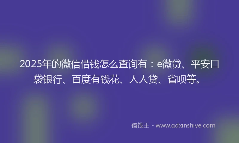 2025年的微信借钱怎么查询有：e微贷、平安口袋银行、百度有钱花、人人贷、省呗等。