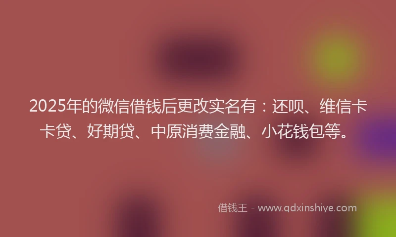 2025年的微信借钱后更改实名有：还呗、维信卡卡贷、好期贷、中原消费金融、小花钱包等。