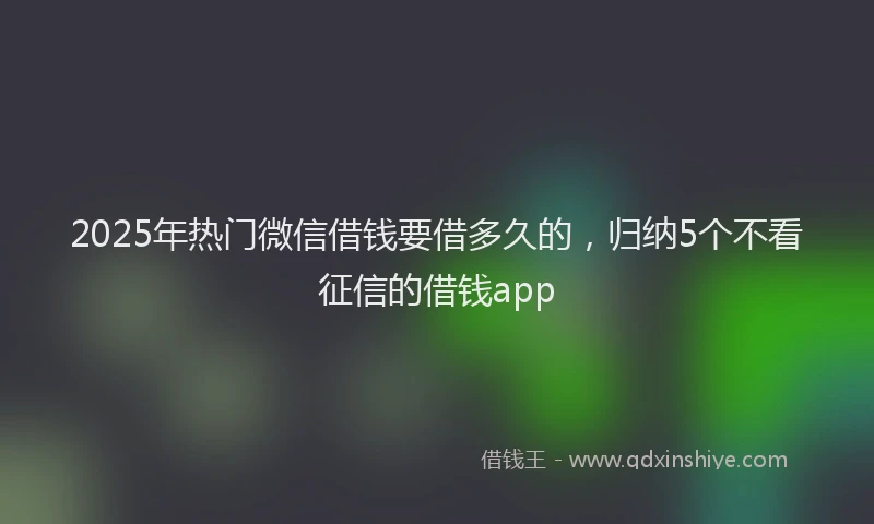 2025年热门微信借钱要借多久的，归纳5个不看征信的借钱app