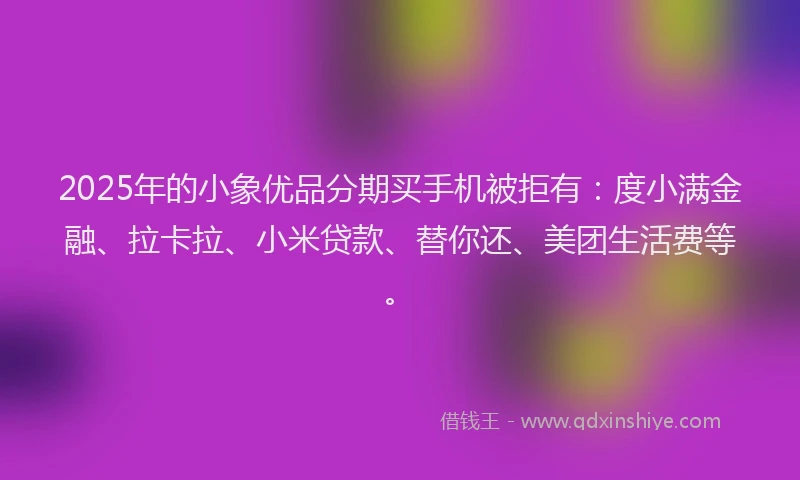 2025年的小象优品分期买手机被拒有：度小满金融、拉卡拉、小米贷款、替你还、美团生活费等。
