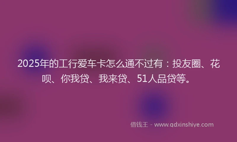 2025年的工行爱车卡怎么通不过有：投友圈、花呗、你我贷、我来贷、51人品贷等。