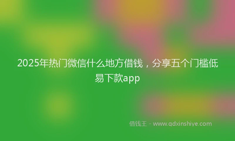 2025年热门微信什么地方借钱，分享五个门槛低易下款app