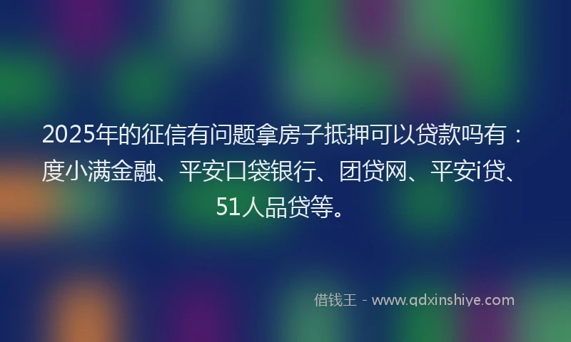 2025年的征信有问题拿房子抵押可以贷款吗有：度小满金融、平安口袋银行、团贷网、平安i贷、51人品贷等。