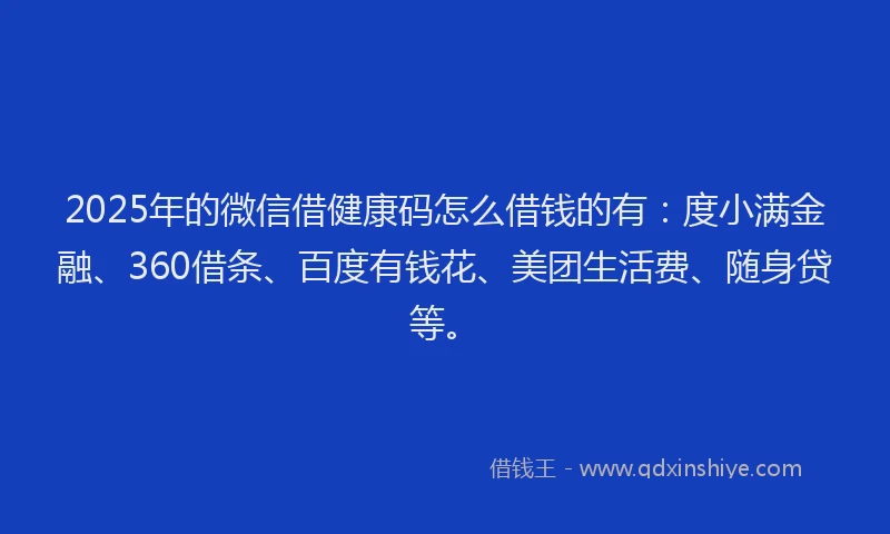 2025年的微信借健康码怎么借钱的有：度小满金融、360借条、百度有钱花、美团生活费、随身贷等。