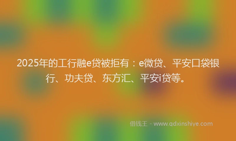 2025年的工行融e贷被拒有：e微贷、平安口袋银行、功夫贷、东方汇、平安i贷等。