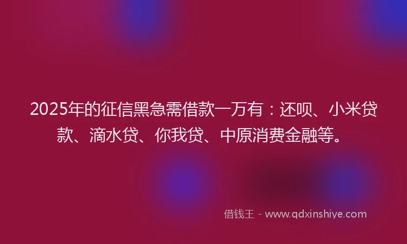 2025年的征信黑急需借款一万有：还呗、小米贷款、滴水贷、你我贷、中原消费金融等。