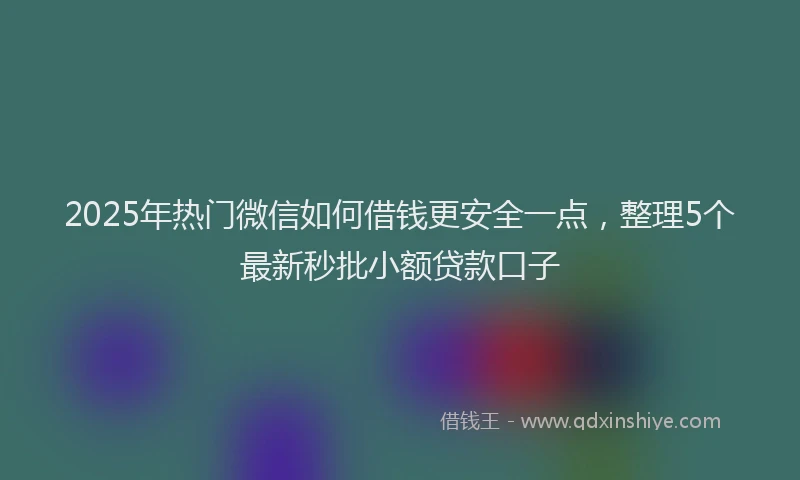 2025年热门微信如何借钱更安全一点，整理5个最新秒批小额贷款口子