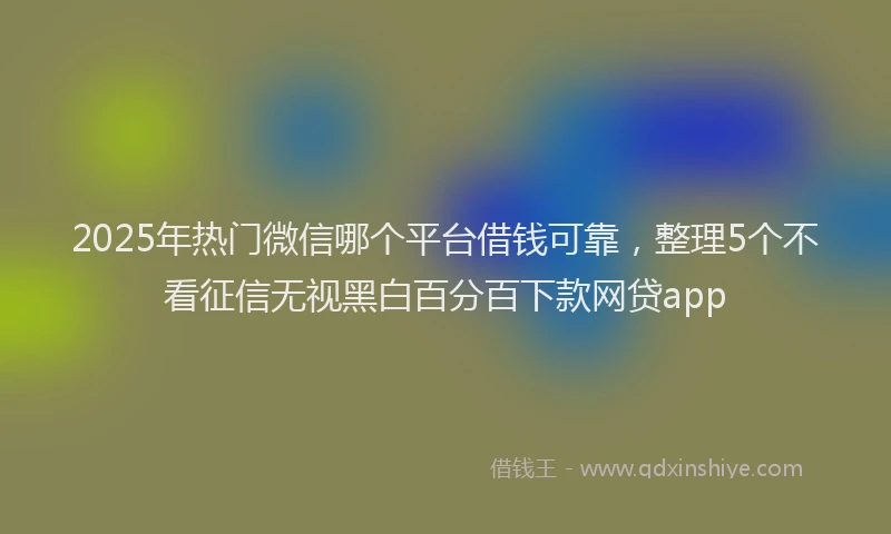 2025年热门微信哪个平台借钱可靠，整理5个不看征信无视黑白百分百下款网贷app