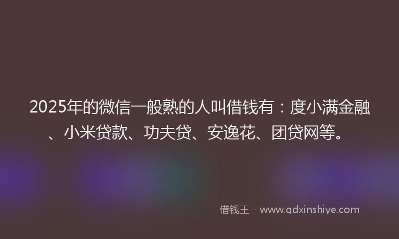 2025年的微信一般熟的人叫借钱有：度小满金融、小米贷款、功夫贷、安逸花、团贷网等。