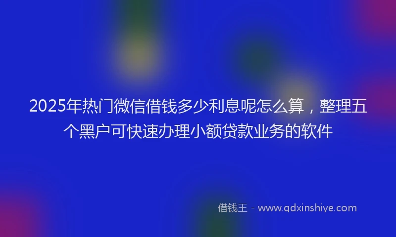 2025年热门微信借钱多少利息呢怎么算，整理五个黑户可快速办理小额贷款业务的软件