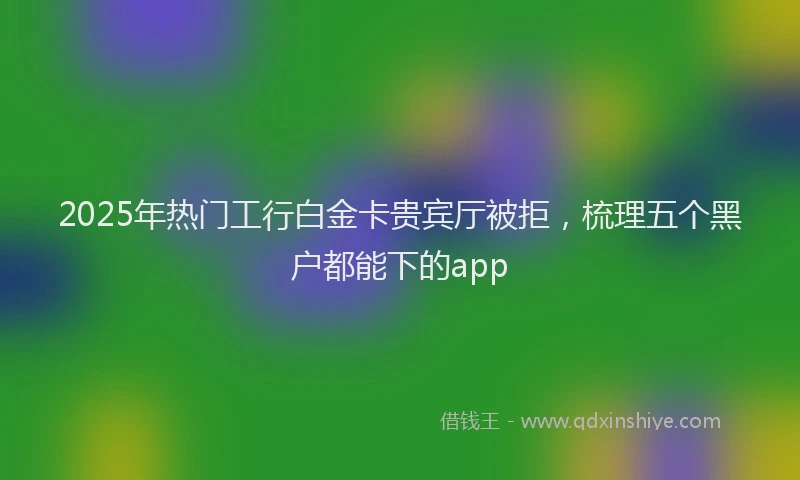 2025年热门工行白金卡贵宾厅被拒，梳理五个黑户都能下的app