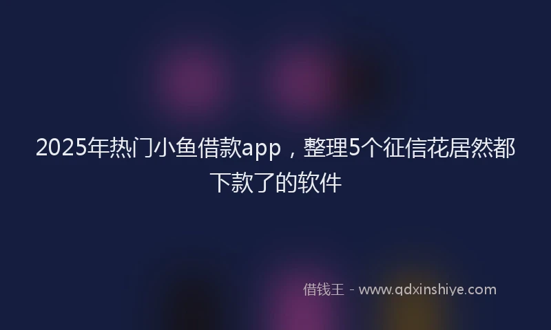2025年热门小鱼借款app，整理5个征信花居然都下款了的软件
