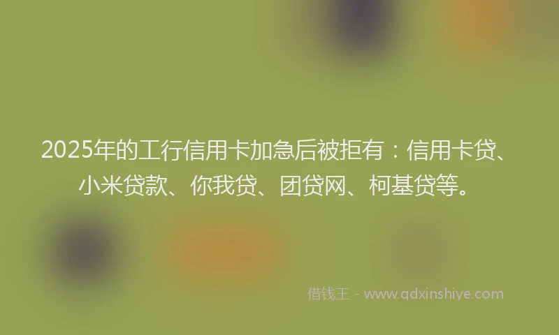 2025年的工行信用卡加急后被拒有：信用卡贷、小米贷款、你我贷、团贷网、柯基贷等。