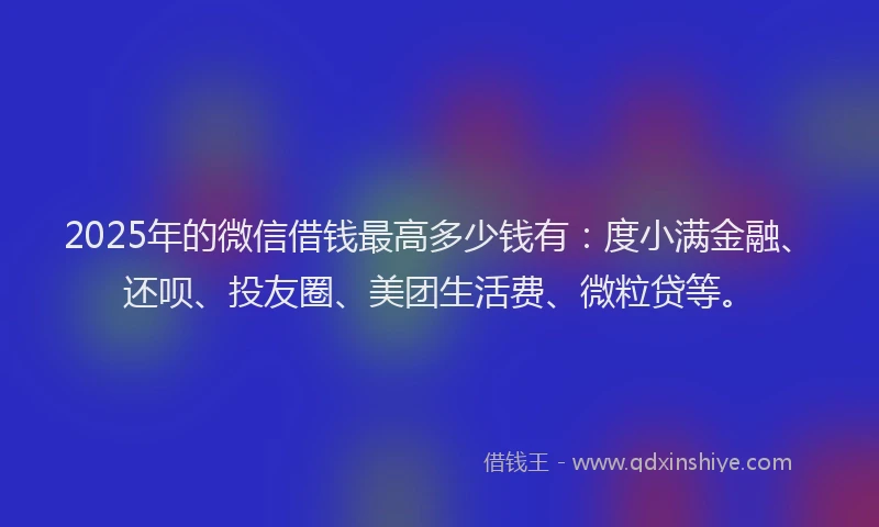 2025年的微信借钱最高多少钱有：度小满金融、还呗、投友圈、美团生活费、微粒贷等。