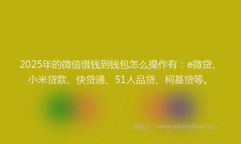 2025年的微信借钱到钱包怎么操作有：e微贷、小米贷款、快贷通、51人品贷、柯基贷等。