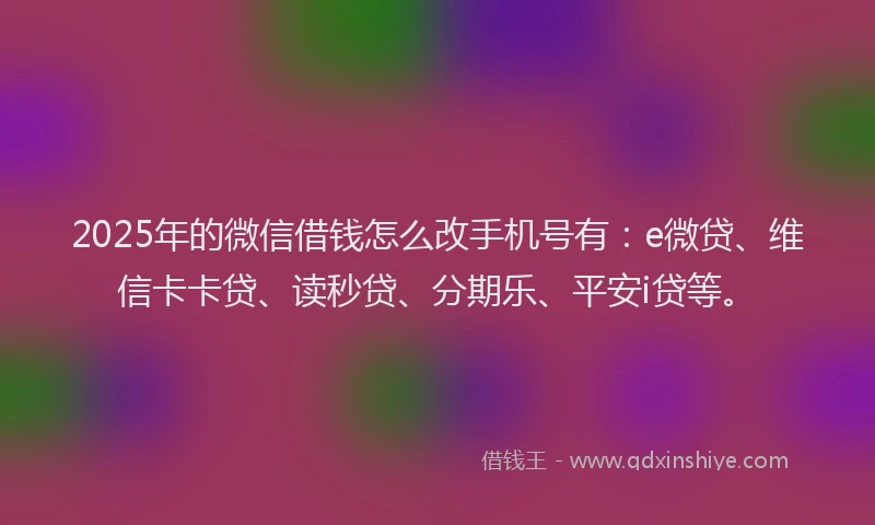 2025年的微信借钱怎么改手机号有：e微贷、维信卡卡贷、读秒贷、分期乐、平安i贷等。