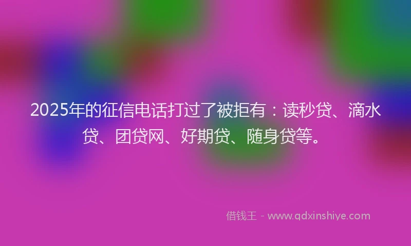 2025年的征信电话打过了被拒有：读秒贷、滴水贷、团贷网、好期贷、随身贷等。