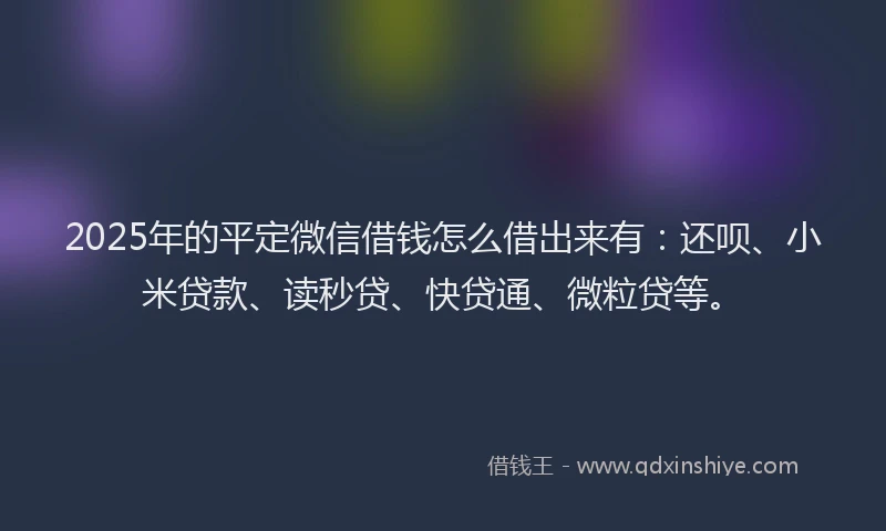 2025年的平定微信借钱怎么借出来有：还呗、小米贷款、读秒贷、快贷通、微粒贷等。