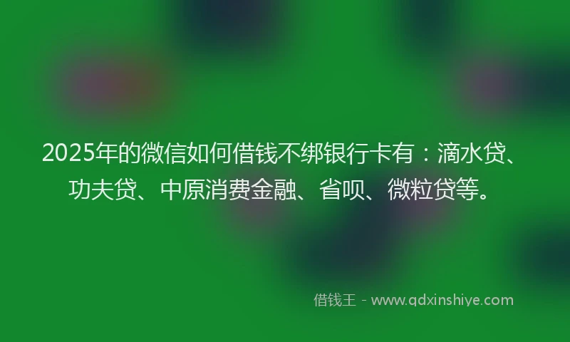2025年的微信如何借钱不绑银行卡有：滴水贷、功夫贷、中原消费金融、省呗、微粒贷等。