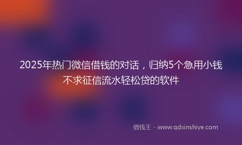 2025年热门微信借钱的对话，归纳5个急用小钱不求征信流水轻松贷的软件