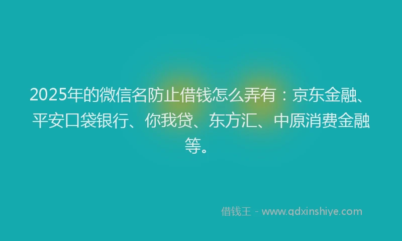 2025年的微信名防止借钱怎么弄有：京东金融、平安口袋银行、你我贷、东方汇、中原消费金融等。