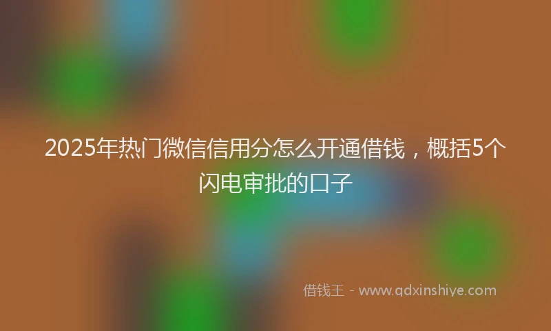 2025年热门微信信用分怎么开通借钱，概括5个闪电审批的口子