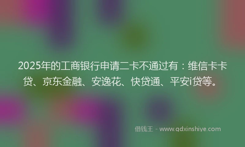 2025年的工商银行申请二卡不通过有：维信卡卡贷、京东金融、安逸花、快贷通、平安i贷等。