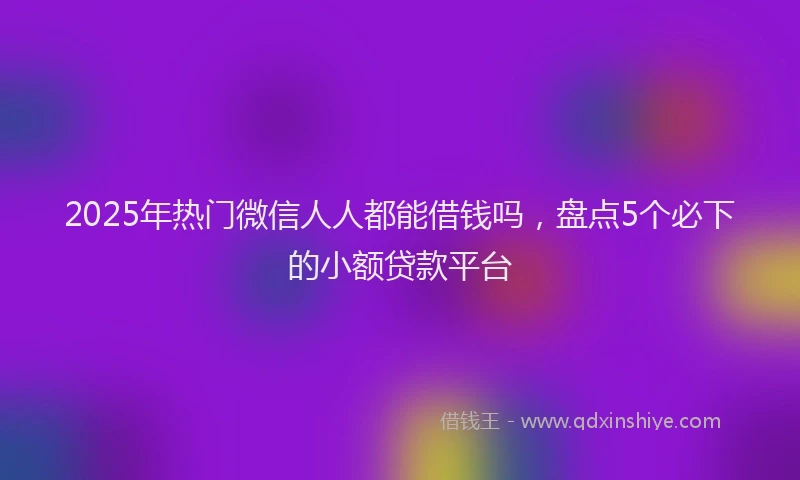 2025年热门微信人人都能借钱吗，盘点5个必下的小额贷款平台
