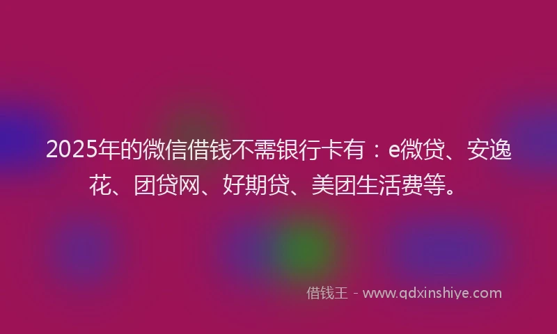 2025年的微信借钱不需银行卡有：e微贷、安逸花、团贷网、好期贷、美团生活费等。