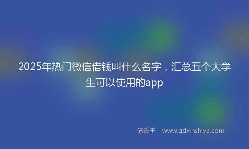 2025年热门微信借钱叫什么名字，汇总五个大学生可以使用的app