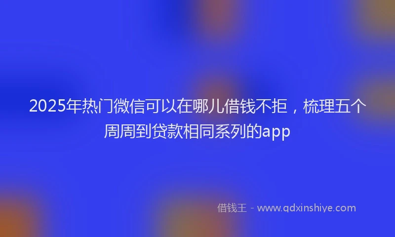 2025年热门微信可以在哪儿借钱不拒，梳理五个周周到贷款相同系列的app