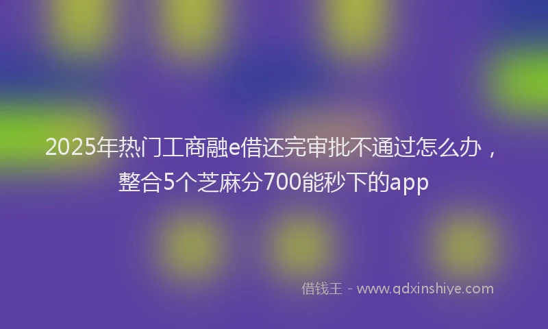 2025年热门工商融e借还完审批不通过怎么办，整合5个芝麻分700能秒下的app
