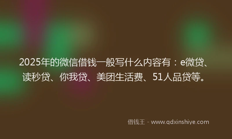 2025年的微信借钱一般写什么内容有：e微贷、读秒贷、你我贷、美团生活费、51人品贷等。