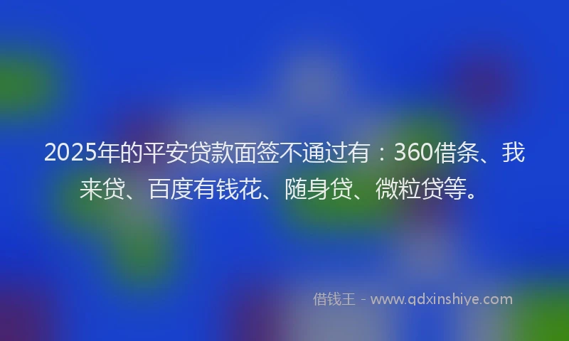 2025年的平安贷款面签不通过有：360借条、我来贷、百度有钱花、随身贷、微粒贷等。