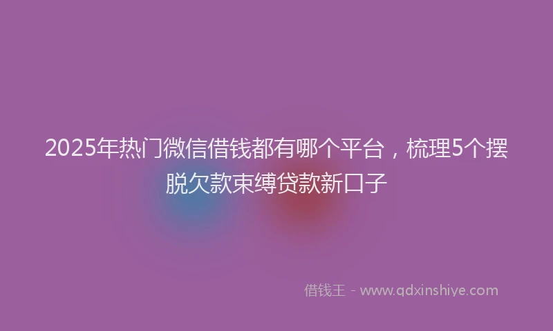 2025年热门微信借钱都有哪个平台，梳理5个摆脱欠款束缚贷款新口子