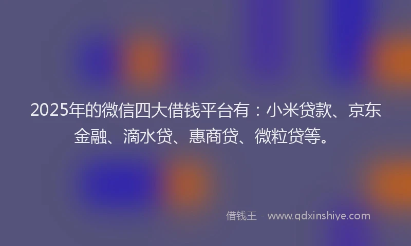 2025年的微信四大借钱平台有：小米贷款、京东金融、滴水贷、惠商贷、微粒贷等。