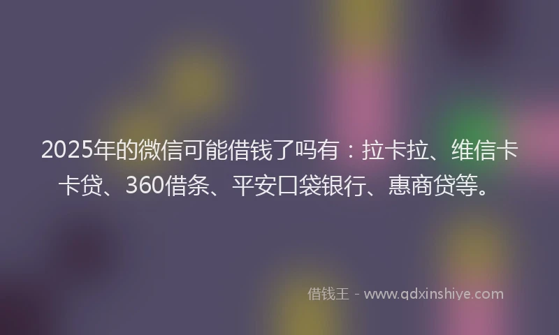 2025年的微信可能借钱了吗有：拉卡拉、维信卡卡贷、360借条、平安口袋银行、惠商贷等。