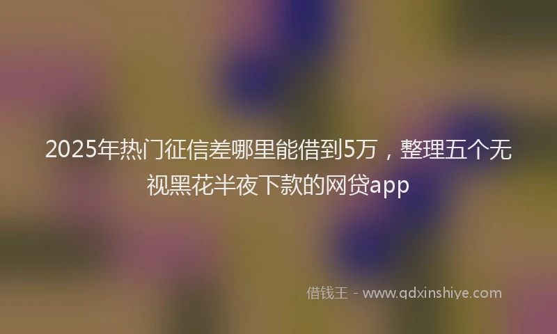 2025年热门征信差哪里能借到5万，整理五个无视黑花半夜下款的网贷app