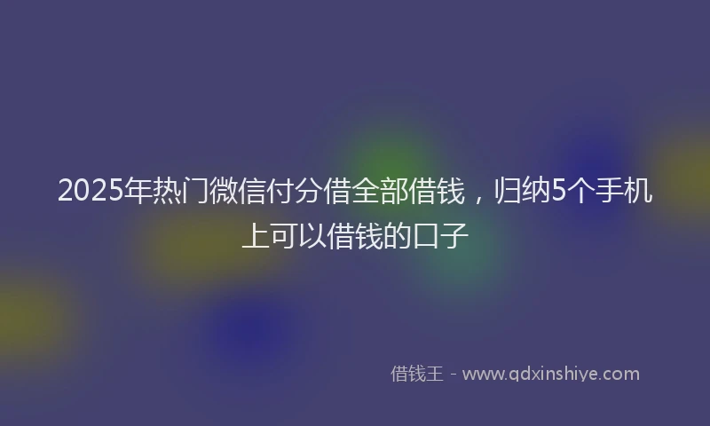 2025年热门微信付分借全部借钱，归纳5个手机上可以借钱的口子