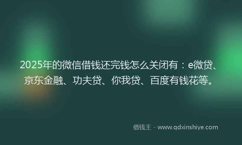 2025年的微信借钱还完钱怎么关闭有：e微贷、京东金融、功夫贷、你我贷、百度有钱花等。